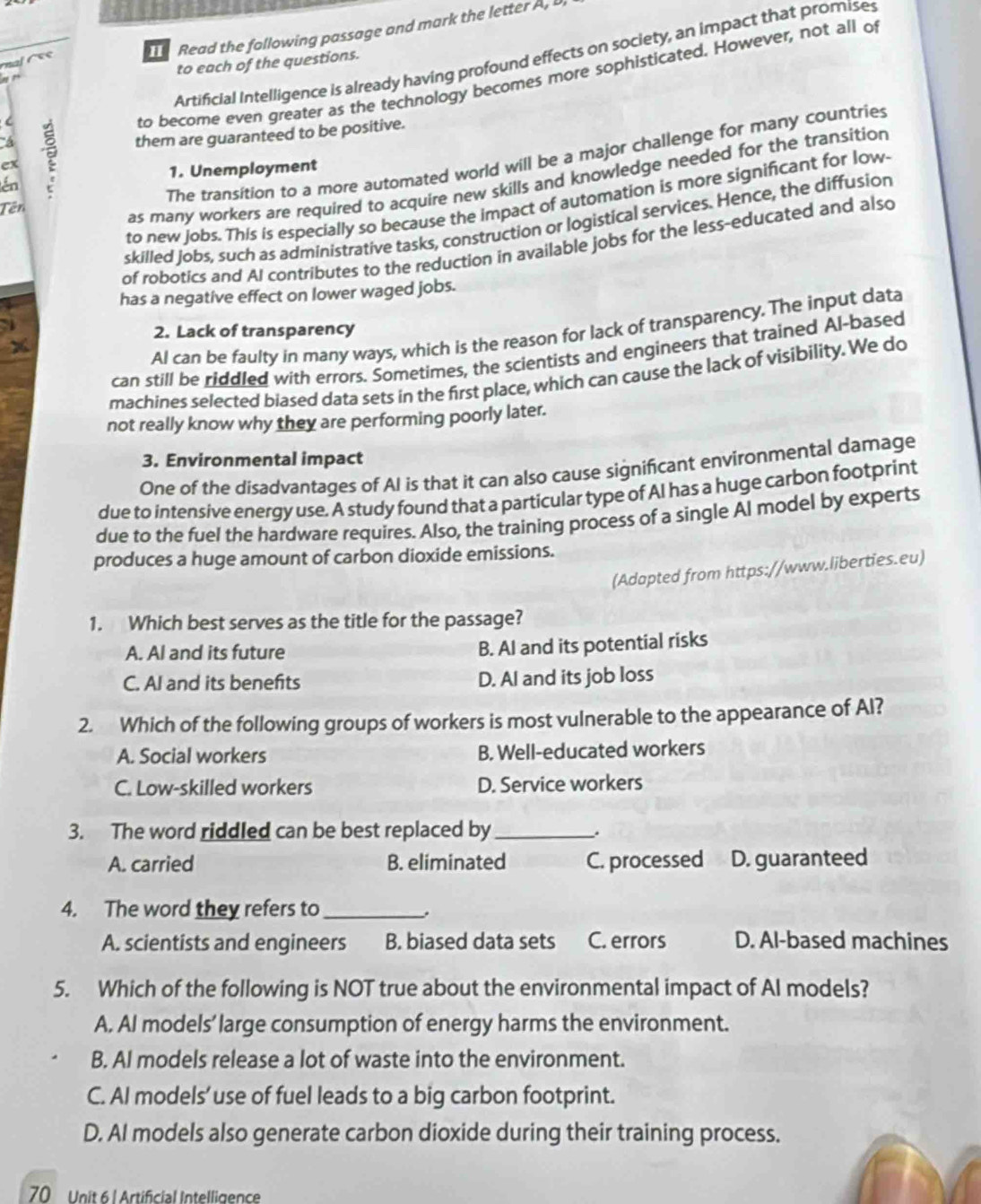 Read the following passage and mark the letter A, 
Artificial Intelligence is already having profound effects on society, an impact that promises
     
to each of the questions.
to become even greater as the technology becomes more sophisticated. However, not all o
én ? them are guaranteed to be positive.
The transition to a more automated world will be a major challenge for many countries
ex
1. Unemployment
as many workers are required to acquire new skills and knowledge needed for the transition
to new jobs. This is especially so because the impact of automation is more significant for low-
Tên
skilled jobs, such as administrative tasks, construction or logistical services. Hence, the diffusion
of robotics and AI contributes to the reduction in available jobs for the less-educated and also
has a negative effect on lower waged jobs.
2. Lack of transparency
a
Al can be faulty in many ways, which is the reason for lack of transparency. The input data
can still be riddled with errors. Sometimes, the scientists and engineers that trained Al-based
machines selected biased data sets in the first place, which can cause the lack of visibility. We do
not really know why they are performing poorly later.
3. Environmental impact
One of the disadvantages of AI is that it can also cause significant environmental damage
due to intensive energy use. A study found that a particular type of AI has a huge carbon footprint
due to the fuel the hardware requires. Also, the training process of a single Al model by experts
produces a huge amount of carbon dioxide emissions.
(Adapted from https://www.liberties.eu)
1. Which best serves as the title for the passage?
A. AI and its future
B. AI and its potential risks
C. AI and its benefits D. AI and its job loss
2. Which of the following groups of workers is most vulnerable to the appearance of Al?
A. Social workers B. Well-educated workers
C. Low-skilled workers D. Service workers
3. The word riddled can be best replaced by_
.
A. carried B. eliminated C. processed D. guaranteed
4. The word they refers to_
A. scientists and engineers B. biased data sets C. errors D. Al-based machines
5. Which of the following is NOT true about the environmental impact of AI models?
A. AI models’ large consumption of energy harms the environment.
B. AI models release a lot of waste into the environment.
C. AI models’use of fuel leads to a big carbon footprint.
D. AI models also generate carbon dioxide during their training process.
70 Unit 6 l Artificial Intelligence