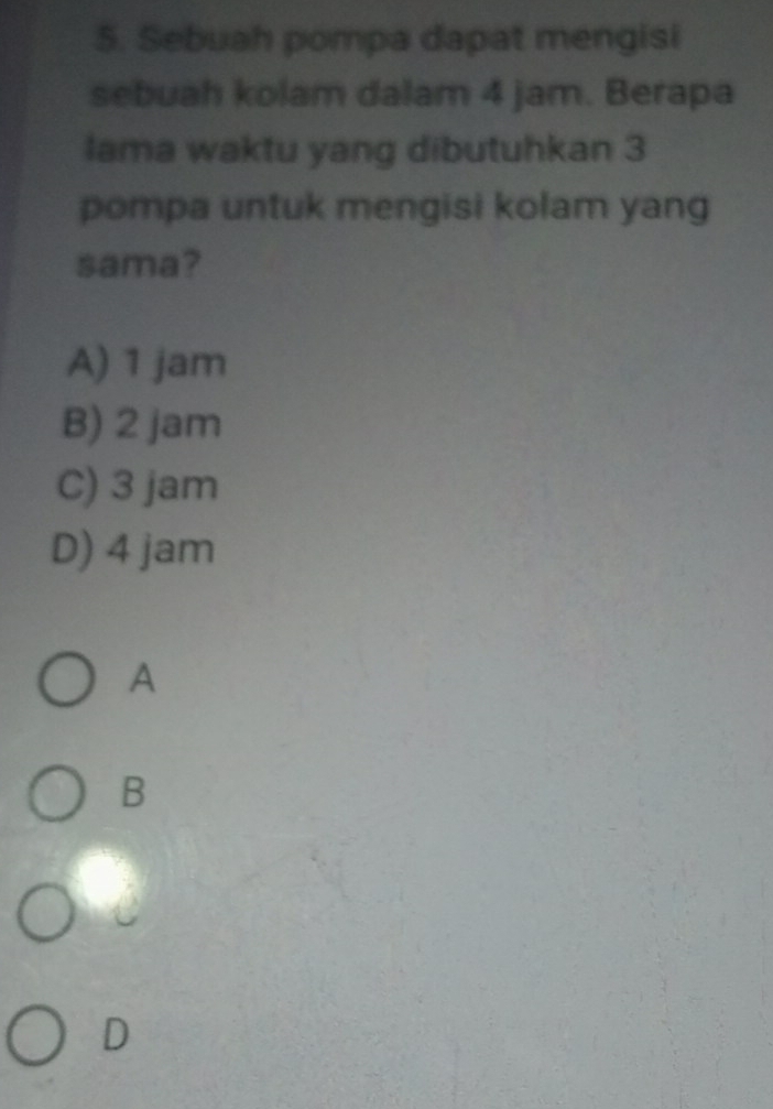 Sebuah pompa dapat mengisi
sebuah kolam dalam 4 jam. Berapa
lama waktu yang dibutuhkan 3
pompa untuk mengisi kolam yang
sama?
A) 1 jam
B) 2 jam
C) 3 jam
D) 4 jam
A
B
D