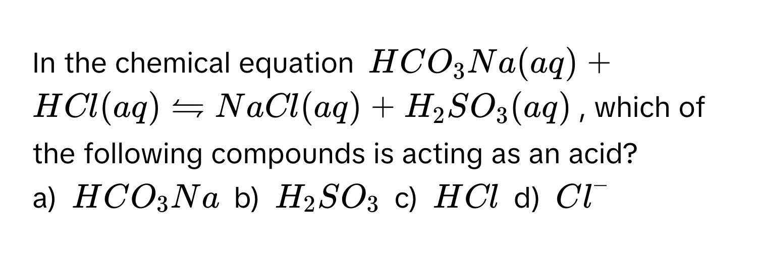 In the chemical equation $HCO_3Na(aq) + HCl(aq) rightharpoons NaCl(aq) + H_2SO_3(aq)$, which of the following compounds is acting as an acid?

a) $HCO_3Na$ b) $H_2SO_3$ c) $HCl$ d) $Cl^-$