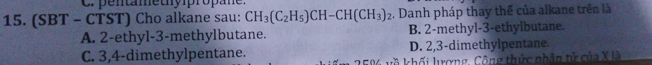 Cr pentamethypropane.
15. (SBT - CTST) Cho alkane sau: CH_3(C_2H_5)CH-CH(CH_3)_2. Danh pháp thay thế của alkane trên là
A. 2 -ethyl -3 -methylbutane. B. 2 -methyl- 3 -ethylbutane.
C. 3, 4 -dimethylpentane. D. 2, 3 -dimethylpentane.
V về khối lượng, Công thức phân tử của X là