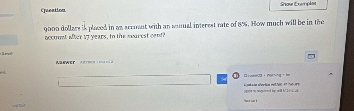 Show Examples 
Question
9000 dollars is placed in an account with an annual interest rate of 8%. How much will be in the 
account after 17 years, to the nearest cent? 
(Level 
Answer Altempt 1 out of 2 
and 
D ChromeOS+ Warning + 1m 
Su 
Update device within 41 hours
Update required by pitt k12.nc.us 
Restart