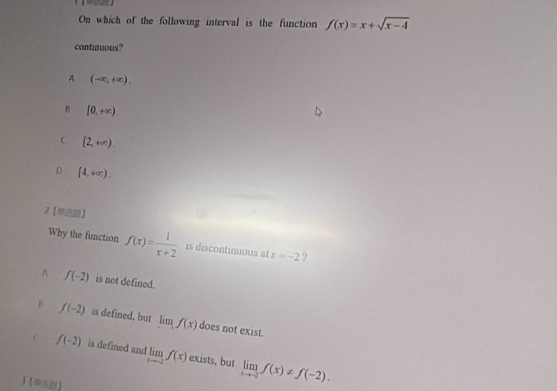 On which of the following interval is the function f(x)=x+sqrt(x-4)
continuous?
A (-∈fty ,+∈fty ).
B [0,+∈fty ).
C [2,+∈fty )
D [4,+∈fty ). 
2【】
Why the function f(x)= 1/x+2  is discontinuous at x=-2 ?
A f(-2) is not defined.
B f(-2) is defined, but lim f(x) does not exist..C f(-2) is defined and limlimits _xto -2f(x) exists, but limlimits _xto -2f(x)!= f(-2). 
3【】