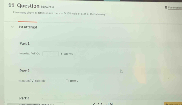 Question (4 points) See section 
How many atoms of titanium are there in 0.270 mole of each of the following? 
1st attempt 
Part 1 
ilmenite, Fe TiO_3 □ Ti at m 
Part 2 
titanium(IV) chloride □ Ti atoms 
Part 3