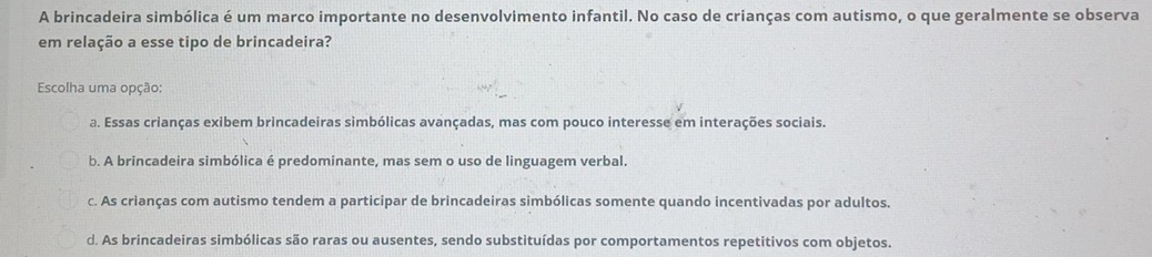 A brincadeira simbólica é um marco importante no desenvolvimento infantil. No caso de crianças com autismo, o que geralmente se observa
em relação a esse tipo de brincadeira?
Escolha uma opção:
a. Essas crianças exibem brincadeiras simbólicas avançadas, mas com pouco interesse em interações sociais.
b. A brincadeira simbólica é predominante, mas sem o uso de linguagem verbal.
c. As crianças com autismo tendem a participar de brincadeiras simbólicas somente quando incentivadas por adultos.
d. As brincadeiras simbólicas são raras ou ausentes, sendo substituídas por comportamentos repetitivos com objetos.