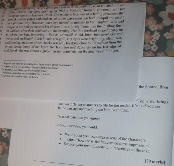 ze ''' A mile from the sea, where pines give way to dusty poplars', is an isolated railroad
21 stop, whence one June morning in 1925 a Victoria’ brought a woman and her
22 daughter down to Gausse's Hotel. The mother's face was of a fading prettiness that
23 would soon be patted with broken veins; her expression was both tranquil and aware
24 in a pleasant way. However, one's eye moved on quickly to her daughter, who had
25 magic in her pink palms and her cheeks lit to a lovely flame, like the thrilling flush
26 of children after their cold baths in the evening. Her fine forehead sloped gently up
7 to where her hair, bordering it like an armorial* shield, burst into lovelocks and
s waves and curlicues³ of ash blonde and gold. Her eyes were bright, big, clear, wet,
and shining, the color of her cheeks was real, breaking close to the surface from the
strong young pump of her heart. Her body hovered delicately on the last edge of
childhood--she was almost eighteen, nearly complete, but the dew was still on her.
' Façade- the front of a building that faces onto a street or open place.
* Popiars- a tall, fast growing tree with light green leaves.
* A Victoria- a carriage, generally horse drawn.
* Armorial- referring to a decorated coat of arms.
* Curlicue- decorative twists and curls
the Source, from
“The writer brings
the two different characters to life for the reader. It’s as if you are
in the carriage approaching the hotel with them.”
To what extent do you agree?
In your response, you could:
Write about your own impressions of the characters.
Evaluate how the writer has created these impressions.
Support your own opinions with references to the text.
[20 marks]