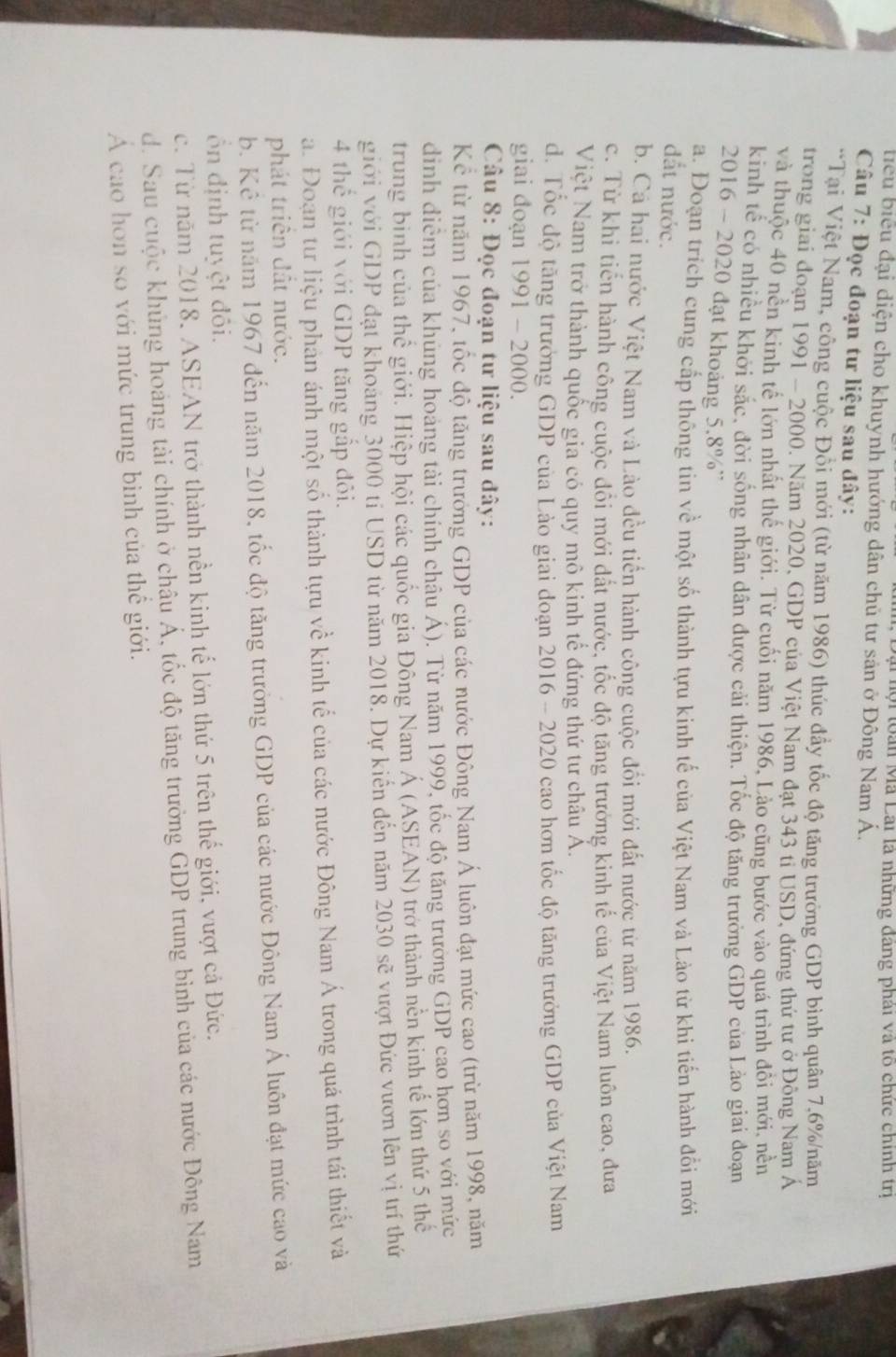 Đại hội toàn Mã Lai là những đảng phải và tổ chức chính trị
tiểu biểu đại diện cho khuynh hướng dân chủ tư sản ở Đông Nam Á.
Câu 7: Đọc đoạn tư liệu sau đây:
*Tại Việt Nam, công cuộc Đồi mới (từ năm 1986) thúc đầy tốc độ tăng trường GDP bình quân 7,6%/năm
trong giai đoạn 1991 - 2000. Năm 2020, GDP của Việt Nam đạt 343 tỉ USD, đứng thứ tư ở Đông Nam Á
và thuộc 40 nền kinh tế lớn nhật thể giới. Từ cuối năm 1986, Lào cũng bước vào quá trình đôi mới, nền
kinh tể có nhiều khởi sắc, đời sống nhân dân được cải thiện. Tốc độ tăng trưởng GDP của Lào giai đoạn
2016 - 2020 đạt khoảng 5.8%'
a. Đoạn trích cung cấp thông tin về một số thành tựu kinh tế của Việt Nam và Lào từ khi tiến hành đổi mới
đất nước.
b. Cá hai nước Việt Nam và Lào đều tiến hành công cuộc đổi mới đất nước từ năm 1986.
c. Từ khi tiến hành công cuộc đổi mới đất nước, tốc độ tăng trưởng kinh tế của Việt Nam luôn cao, đưa
Việt Nam trở thành quốc gia có quy mô kinh tế đứng thứ tư châu Á.
d. Tốc độ tăng trưởng GDP của Lào giai doạn 2016 - 2020 cao hơn tốc độ tăng trưởng GDP của Việt Nam
giai đoạn 1991 - 2000.
Câu 8: Đọc đoạn tư liệu sau đây:
Kể từ năm 1967, tốc độ tăng trưởng GDP của các nước Đông Nam Á luôn đạt mức cao (trừ năm 1998, năm
dinh điểm của khủng hoảng tài chính châu Á). Từ năm 1999, tốc độ tăng trường GDP cao hơn so với mức
trung bình của thể giới. Hiệp hội các quốc gia Đông Nam Á (ASEÁN) trở thành nền kinh tế lớn thứ 5 thể
giới với GDP đạt khoảng 3000 tỉ USD từ năm 2018. Dự kiến đến năm 2030 sẽ vượt Đức vươn lên vị trí thứ
4 thể giới với GDP tăng gắp đôi.
a. Đoạn tư liệu phản ánh một số thành tựu về kinh tế của các nước Đông Nam Á trong quá trình tái thiết và
phát triển đất nước.
b. Kê từ năm 1967 đến năm 2018, tốc độ tăng trưởng GDP của các nước Đông Nam Á luôn đạt mức cao và
ổn định tuyệt đôi.
c. Từ năm 2018, ASEAN trở thành nền kinh tế lớn thứ 5 trên thế giới, vượt cả Đức.
d. Sau cuộc khủng hoáng tài chính ở châu Á, tốc độ tăng trưởng GDP trung bình của các nước Đông Nam
Á cao hơn so với mức trung binh của thế giới.