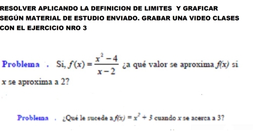 RESOLVER APLICANDO LA DEFINICION DE LIMITES Y GRAFICAR
SEGÚN MATERIAL DE ESTUDIO ENVIADO. GRABAR UNA VIDEO CLASES
CON EL EJERCICIO NRO 3
Problema . Si, f(x)= (x^2-4)/x-2  ¿a qué valor se aproxima f(x) si
x se aproxima a 2?
Problema ¿Qué le sucede a f(x)=x^2+3 cuando x se acerca a 3?