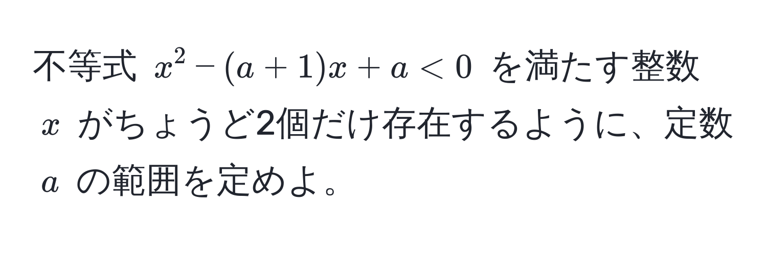 不等式 $x^2 - (a + 1)x + a < 0$ を満たす整数 $x$ がちょうど2個だけ存在するように、定数 $a$ の範囲を定めよ。