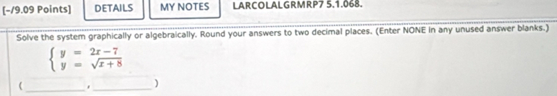 [−19.09 Points] DETAILS MY NOTES LARCOLALGRMRP7 5.1.068. 
Solve the system graphically or algebraically. Round your answers to two decimal places. (Enter NONE in any unused answer blanks.)
beginarrayl y=2x-7 y=sqrt(x+8)endarray.
_( 
_ 
)