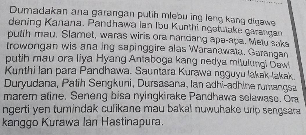 Dumadakan ana garangan putih mlebu ing leng kang digawe 
dening Kanana. Pandhawa lan Ibu Kunthi ngetutake garangan 
putih mau. Slamet, waras wiris ora nandang apa-apa. Metu saka 
trowongan wis ana ing sapinggire alas Waranawata. Garangan 
putih mau ora liya Hyang Antaboga kang nedya mitulungi Dewi 
Kunthi lan para Pandhawa. Sauntara Kurawa ngguyu lakak-lakak. 
Duryudana, Patih Sengkuni, Dursasana, lan adhi-adhine rumangsa 
marem atine. Seneng bisa nyingkirake Pandhawa selawase. Ora 
ngerti yen tumindak culikane mau bakal nuwuhake urip sengsara 
kanggo Kurawa Ian Hastinapura.