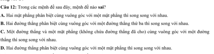 Trong các mệnh đề sau đây, mệnh đề nào sai?
A. Hai mặt phẳng phân biệt cùng vuông góc với một mặt phẳng thì song song với nhau.
B. Hai đường thắng phân biệt cùng vuông góc với một đường thăng thứ ba thì song song với nhau.
C. Một đường thắng và một mặt phẳng (không chứa đường thắng đã cho) cùng vuông góc với một đường
thẳng thì song song với nhau.
D. Hai đường thắng phân biệt cùng vuông góc với một mặt phăng thì song song với nhau.