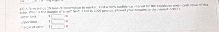 ramg e 
(c) A farm brings 15 tons of watermelon to market. Find a 90% confidence interval for the population mean cash value of this 
crop. What is the margin of error? Hint: 1 ton is 2000 pounds. (Round your answers to the nearest dollar.) 
lower limit $ □ × 
upper limit $ □
margin of error $ □ ×