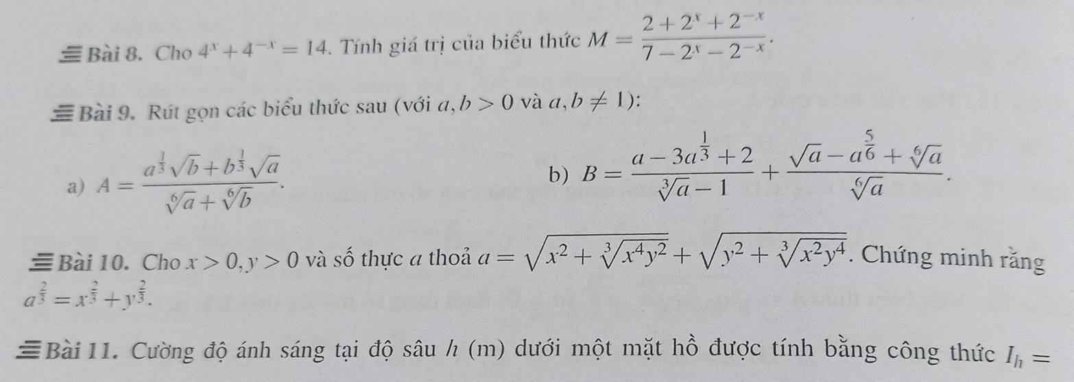 Cho 4^x+4^(-x)=14. Tính giá trị của biểu thức M= (2+2^x+2^(-x))/7-2^x-2^(-x) . 
≡ Bài 9. Rút gọn các biểu thức sau (với a,b>0 và a,b!= 1)
a) A=frac a^(frac 1)3sqrt(b)+b^(frac 1)3sqrt(a)sqrt[6](a)+sqrt[6](b). 
b) B=frac a-3a^(frac 1)3+2sqrt[3](a)-1+frac sqrt(a)-a^(frac 5)6+sqrt[6](a)sqrt[6](a). 
Bài10. Cho x>0, y>0 và số thực a thoả a=sqrt(x^2+sqrt [3]x^4y^2)+sqrt(y^2+sqrt [3]x^2y^4). Chứng minh răng
a^(frac 2)3=x^(frac 2)3+y^(frac 2)3. 
≡Bài 11. Cường độ ánh sáng tại độ sâu h (m) dưới một mặt hồ được tính bằng công thức I_h=