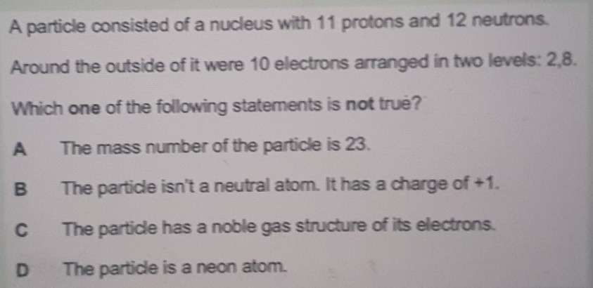 A particle consisted of a nucleus with 11 protons and 12 neutrons.
Around the outside of it were 10 electrons arranged in two levels: 2, 8.
Which one of the following statements is not true?
A The mass number of the particle is 23.
B The particle isn't a neutral atom. It has a charge of +1.
C The particle has a noble gas structure of its electrons.
D The particle is a neon atom.