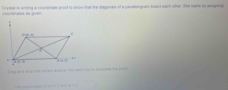 Crystal is writing a coordinate proof to show that the diagonals of a parallelogram bisect each other. She starts by assigning
coordinates as given
Drag and drop the correct answer into each box to complete the proof
The coordinates of point C are (a-b