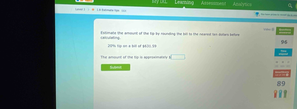 Myixl Learning Assessment Analytics 
Level J  I.9 Estimate tips S6X You have pries to revea? Co e 
Video ⑥ 
Estimate the amount of the tip by rounding the bill to the nearest ten dollars before answered Questions 
calculating.
96
20% tip on a bill of $631.59
Time 
The amount of the tip is approximately $ □. 
Submit 
go