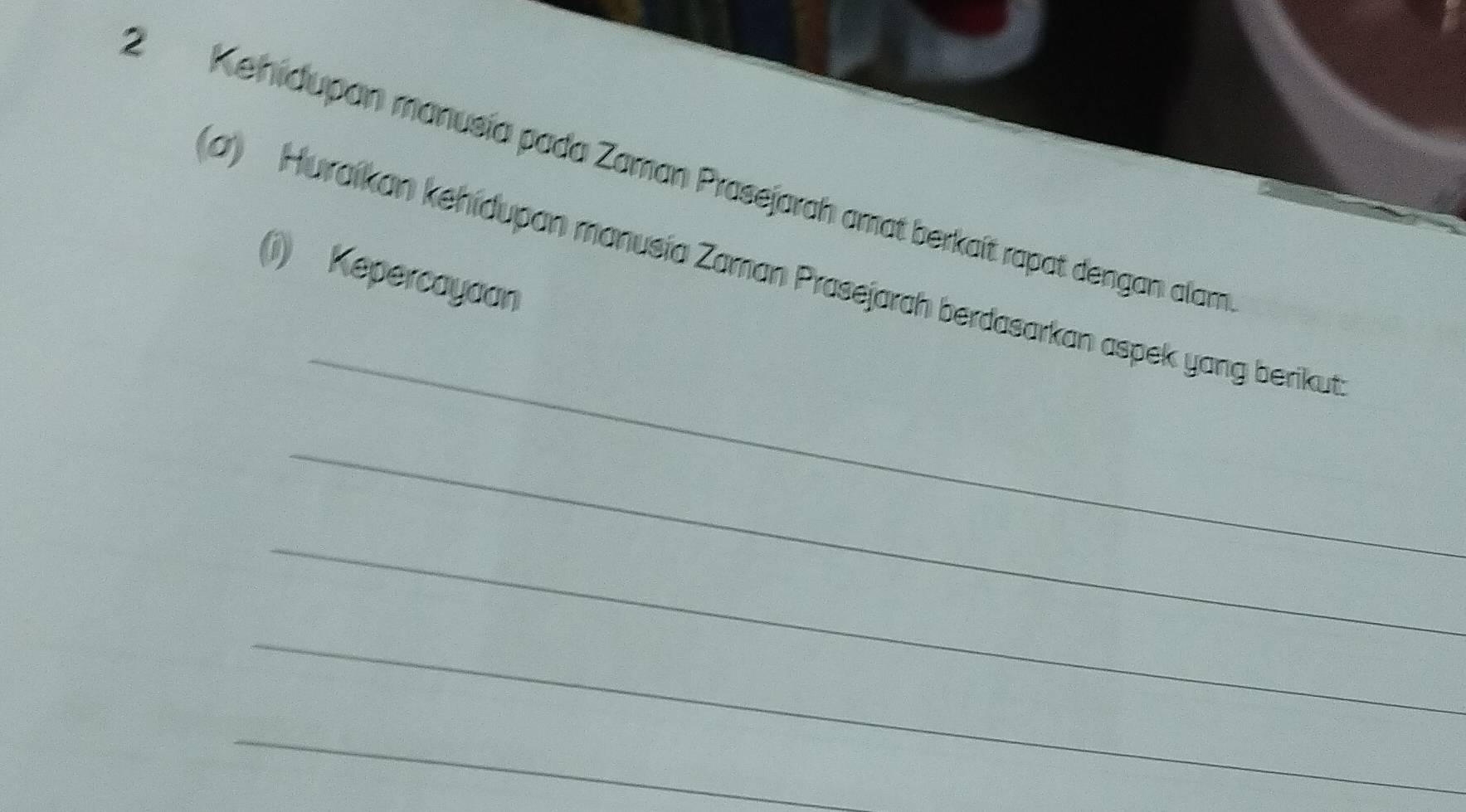 2Kehidupan manusía pada Zaman Prasejarah amat berkaít rapat dengan alam 
(a) Huraikan kehidupan manusía Zaman Prasejarah berdasarkan aspek yang berikut (i) Kepercayaan 
_ 
_ 
_ 
_ 
_