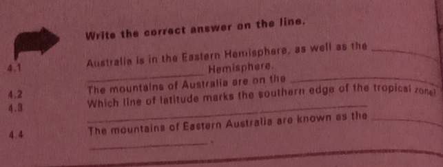 Write the correct answer on the line. 
Australia is in the Eastern Hemisphere, as well as the_ 
_ 
4.1 Hemisphere. 
The mountains of Australia are on the_ 
_ 
4.2 Which line of latitude marks the southern edge of the tropical zone? 
4.3 
_ 
4.4 The mountains of Eastern Australia are known as the_