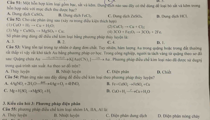 Một hỗn hợp kim loại gồm bạc, sắt và kẽm. Dung dịch nào sau đây có thể dùng để loại bỏ sắt và kẽm trong
hỗn hợp nêú với mục đích thu được bạc?
A. Dung dịch CuSO_4. B. Dung dịch FeCl_2. C. Dung dịch ZnSO_4. D. Dung dịch HCl.
Câu 52: Cho các phản ứng sau (xảy ra trong điều kiện thích hợp)
(1) CuO+H_2to Cu+H_2O. (2) CuCl_2to Cu+Cl_2;
(3) Mg+CuSO_4to MgSO_4+Cu; (4) 3CO+Fe_2O_3to 3CO_2+2Fe.
Số phân ứng dùng đề điều chế kim loại bằng phương pháp thủy luyện là:
A. 3. B. 2. C. 4. D. 1.
Câu 53: Vàng tồn tại trong tự nhiên ở dạng đơn chất. Tuy nhiên, hàm lượng Au trong quặng hoặc trong đất thường
tất thấp vì vậy rất khó tách Au bằng phương pháp cơ học. Trong công nghiệp, người ta tách vàng từ quặng theo sơ đồ
sau: Quặng chứa Au xrightarrow +O_2+KCN+H_2OK[Au(CN)_2]xrightarrow +ZnAu. Phương pháp điều chế kim loại nào đã được sử dugnj
trong quá trình sản xuất Au theo sơ đồ trên?
A. Thủy luyện B. Nhiệt luyện C. Điện phân D. Chiết
Câu 54: Phản ứng nào sau đây dùng đề điều chế kim loại theo phương pháp thủy luyện?
A. 4AgNO_3+2H_2Oxrightarrow dg+O4Ag+O_2+4HNO_3 B. Fe+CuSO_4to FeSO_4+Cu
C. Mg+H_2SO_4to MgSO_4+H_2 D. CuO+H_2to Cu+H_2O
3. Kiều câu hỏi 3: Phương pháp điện phân
Câu 55: phương pháp điều chế kim loại nhóm IA, IIA, AI là:
A. Thủy luyện  B. Nhiệt luyện C. Điện phân dung dịch D. Điện phân nóng chảy