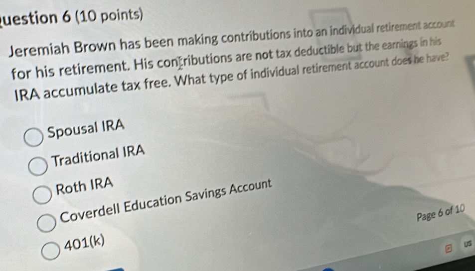 Jeremiah Brown has been making contributions into an individual retirement account
for his retirement. His confributions are not tax deductible but the earnings in his
IRA accumulate tax free. What type of individual retirement account does he have?
Spousal IRA
Traditional IRA
Roth IRA
Coverdell Education Savings Account
Page 6 of 10
401(k)
US