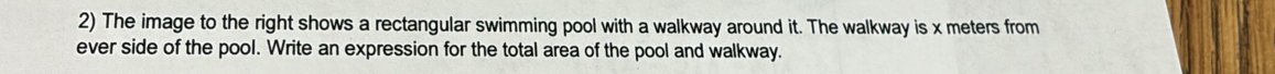 The image to the right shows a rectangular swimming pool with a walkway around it. The walkway is x meters from 
ever side of the pool. Write an expression for the total area of the pool and walkway.