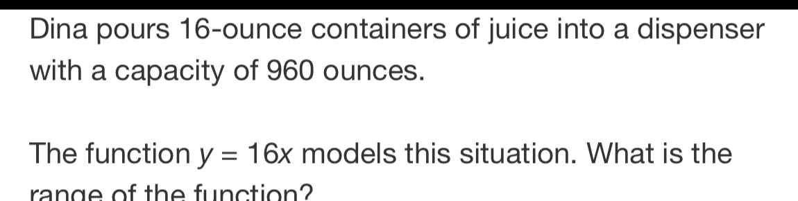 Dina pours 16-ounce containers of juice into a dispenser 
with a capacity of 960 ounces. 
The function y=16x models this situation. What is the 
range of the function?