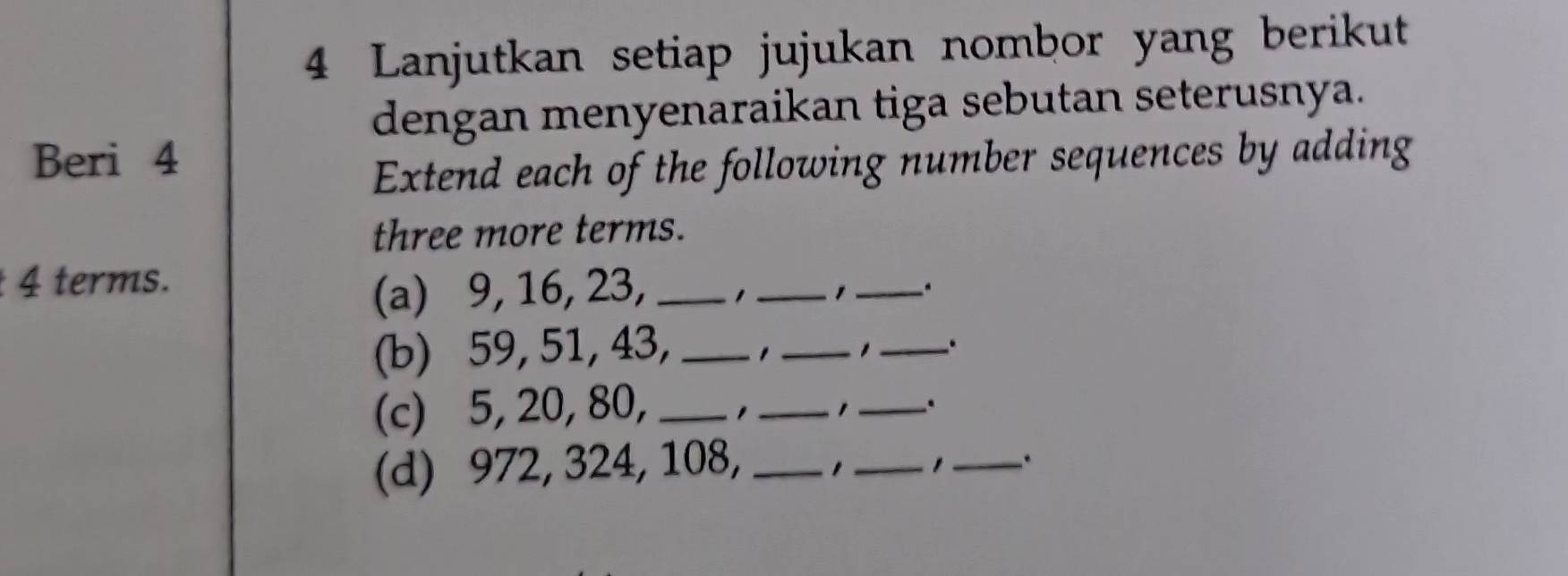 Lanjutkan setiap jujukan nombor yang berikut 
dengan menyenaraikan tiga sebutan seterusnya. 
Beri 4 
Extend each of the following number sequences by adding 
three more terms.
4 terms. 
(a) 9, 16, 23, _1 _, _. 
(b) 59, 51, 43,_ 
_, _. 
(c) 5, 20, 80, _, _ _. 
(d) 972, 324, 108,_ 
_ 
_.