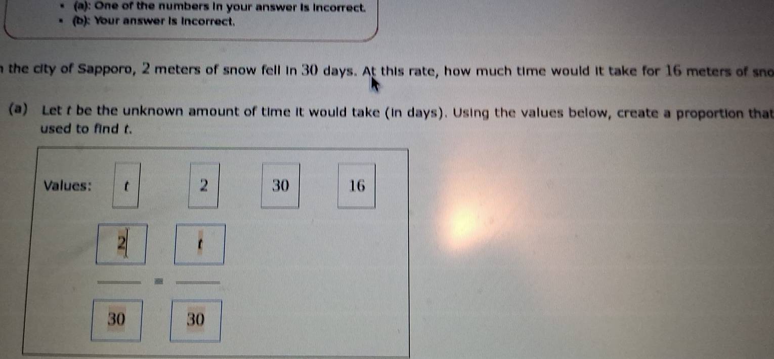 One of the numbers in your answer is incorrect. 
(b): Your answer is incorrect. 
n the city of Sapporo, 2 meters of snow fell in 30 days. At this rate, how much time would it take for 16 meters of sno 
(a) Let t be the unknown amount of time it would take (in days). Using the values below, create a proportion that 
used to find t. 
Values: t 2 30 16
 □ /30 = □ /30 