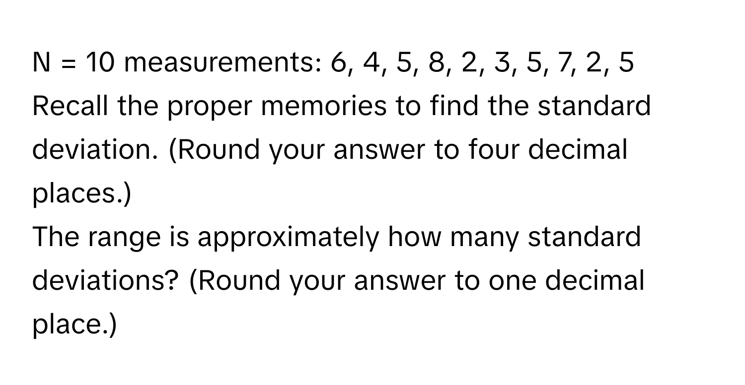 = 10 measurements: 6, 4, 5, 8, 2, 3, 5, 7, 2, 5

Recall the proper memories to find the standard deviation. (Round your answer to four decimal places.)

The range is approximately how many standard deviations? (Round your answer to one decimal place.)