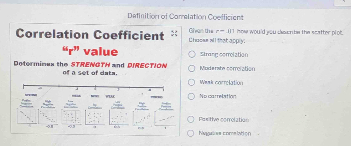 Definition of Correlation Coefficient
Correlation Coefficient Given the r=.01 how would you describe the scatter plot.
Choose all that apply:
“r” Strong correlation
Determines the STRENGTH and DIRECTION Moderate correlation
of a set of data.
Weak correlation
-J
-3 0 3 8
STRDNG WEAK NONE WEAK STRONG No correlation
Perfect
Los
Caeati Negsdive
Positive correlation
-1 -0.8 -0.3 0 0.3 0.8 1
Negative correlation