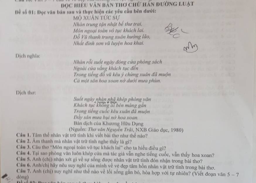 đọc hiệu văn bản thơ chữ hán đường luật
Đề số 01: Đọc văn bản sau và thực hiện các yêu cầu bên dưới:
mộ xuân tức sự
Nhàn trung tận nhật bế thư trai,
Mồn ngoại toàn vô tục khách lai.
Đỗ Vũ thanh trung xuân hướng lão,
Nhất đình sơn vũ luyện hoa khai.
Dịch nghĩa:
Nhàn rỗi suốt ngày đóng cửa phòng sách
Ngoài cửa vắng khách tục đến
Trong tiếng đỗ vũ kêu ý chừng xuán đã muộn
Cả một sân hoa xoan nở dưới mưa phùn.
Dịch thơ:
Suốt ngày nhàn nhã khép phòng văn
Khách tục không ai bén mảng gần
Trong tiếng cuốc kêu xuân đã muộn
Đầy sân mưa bụi nở hoa xoan.
Bản dịch của Khương Hữu Dụng
(Nguồn: Thơ văn Nguyễn Trãi, NXB Giáo dục, 1980)
Câu 1, Tâm thế nhân vật trữ tình khi viết bài thơ như thế nào?
Câu 2, Âm thanh mà nhân vật trữ tình nghe thấy là gì?
Câu 3, Câu thơ ''Môn ngoại toàn vô tục khách lai'' cho ta hiểu điều gì?
Cầu 4, Tại sao phòng văn luôn khép cửa mà tác giả vẫn nghe tiếng cuốc, vẫn thấy hoa xoan?
Câu 5. Anh (chị) nhận xét gì về sự sống được nhân vật trữ tình đón nhận trong bài thơ?
Cầu 6, Anh/chị hãy nêu suy nghĩ của mình về vệ đẹp tâm hồn nhân vật trữ tình trong bài thơ.
Cầu 7, Anh (chị) suy nghĩ như thế nào về lối sống gắn bó, hòa hợp với tự nhiên? (Viết đoạn văn 5-7
dòng)