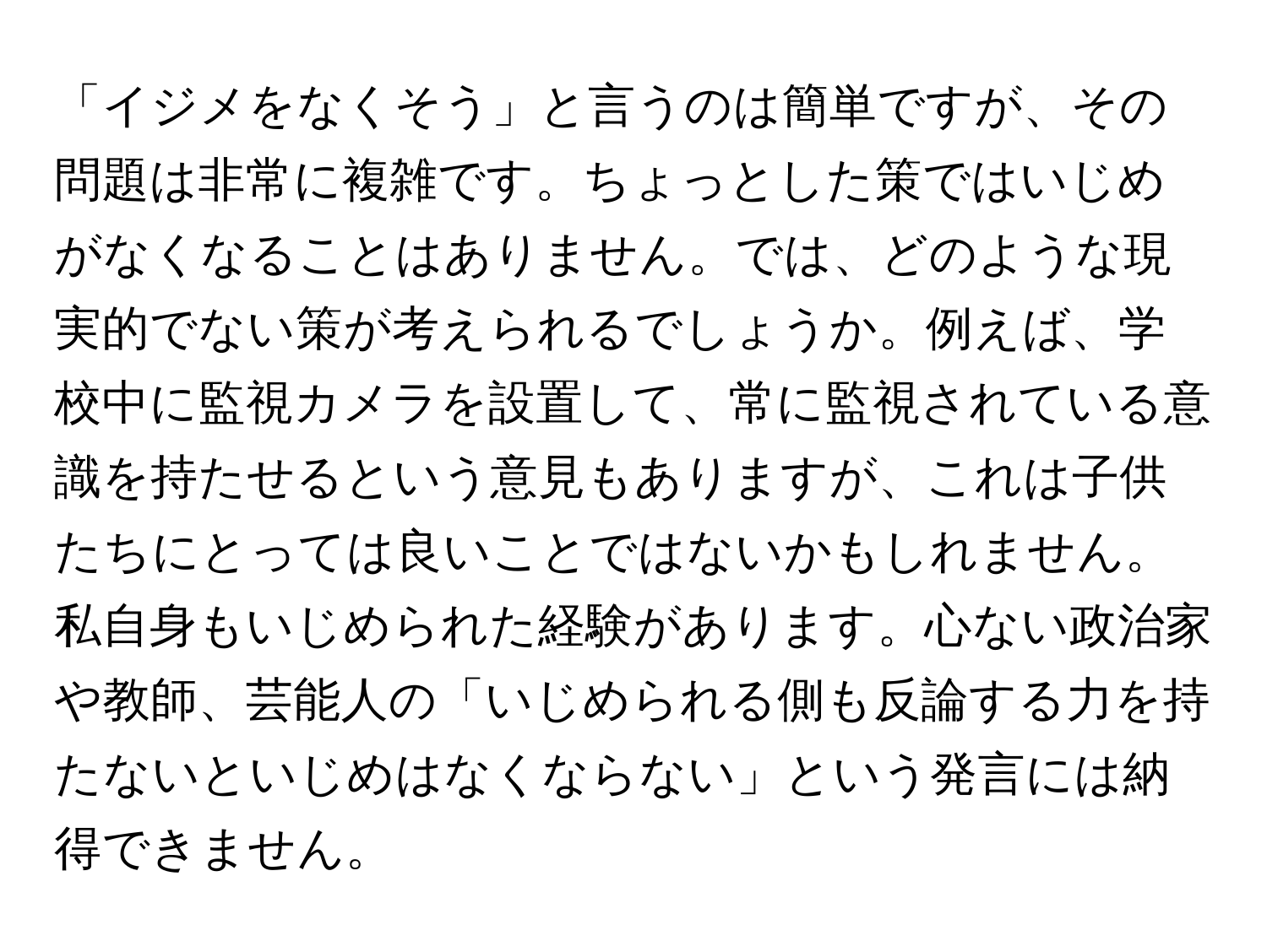 「イジメをなくそう」と言うのは簡単ですが、その問題は非常に複雑です。ちょっとした策ではいじめがなくなることはありません。では、どのような現実的でない策が考えられるでしょうか。例えば、学校中に監視カメラを設置して、常に監視されている意識を持たせるという意見もありますが、これは子供たちにとっては良いことではないかもしれません。私自身もいじめられた経験があります。心ない政治家や教師、芸能人の「いじめられる側も反論する力を持たないといじめはなくならない」という発言には納得できません。