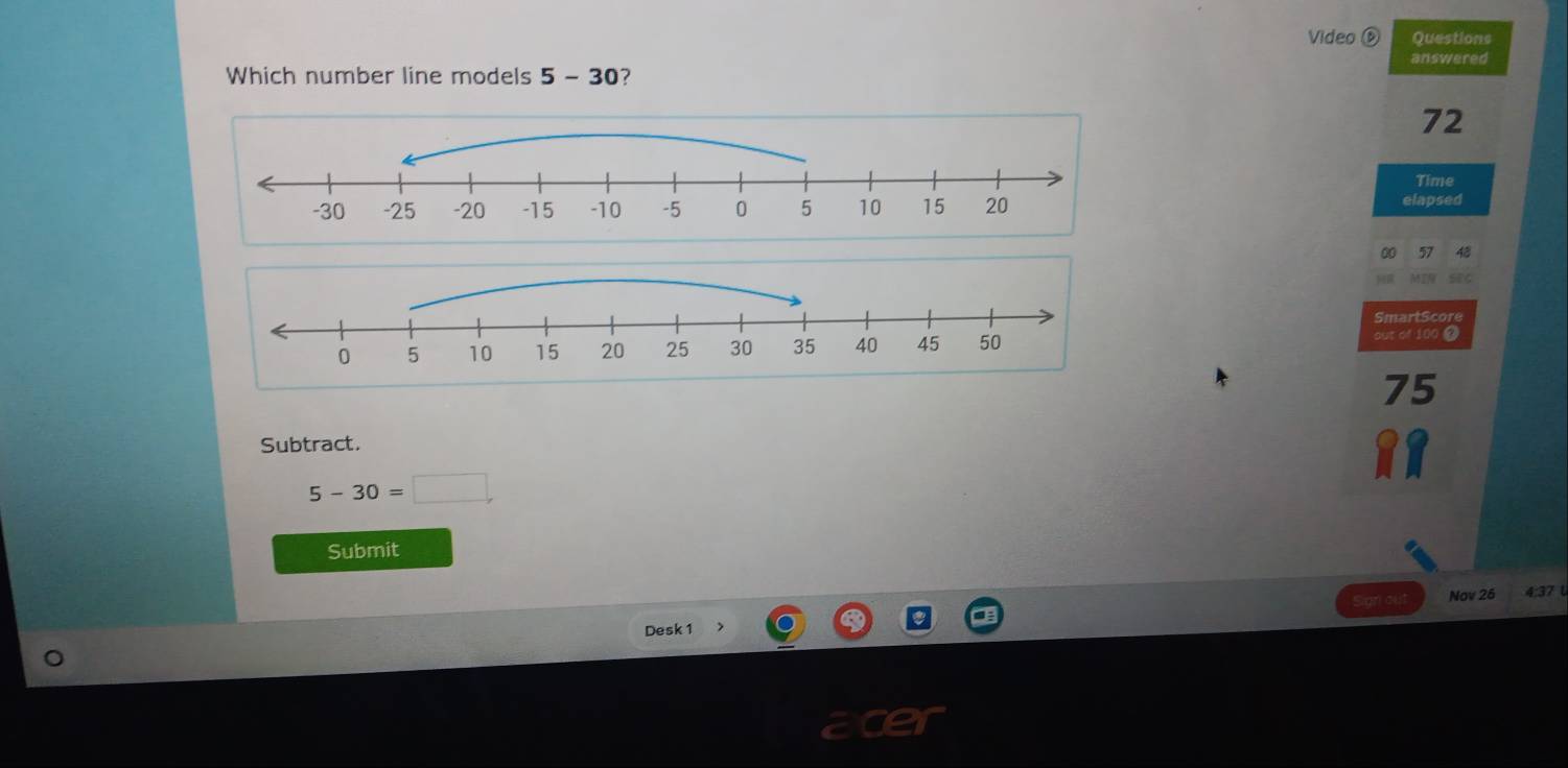 Video D Questions 
answered 
Which number line models 5-3 0?
72
Time 
elapsed 
00 57 
SmartScore 
out of 100 0 
Subtract.
5-30=□
Submit 
Nov 25 4:37 
Desk 1