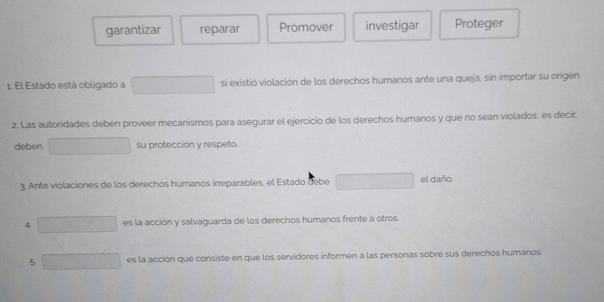 garantizar reparar Promover investigar
Proteger
1. El Estado está obligado a □ si existió violación de los derechos humanos ante una queja, sin importar su origen.
2. Las autoridades deben proveer mecanismos para asegurar el ejercicio de los derechos humanos y que no sean violados, es decir,
deben □ su protección y respeto.
3. Ante violaciones de los derechos humanos irreparables, el Estado debe □ el daño.
4 es la acción y salvaguarda de los derechos humanos frente a otros.
5 f(x)=3=□ es la acción que consiste en que los servidores informen a las personas sobre sus derechos humanos.