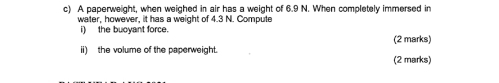 A paperweight, when weighed in air has a weight of 6.9 N. When completely immersed in 
water, however, it has a weight of 4.3 N. Compute 
i) the buoyant force. (2 marks) 
ii) the volume of the paperweight. (2 marks)