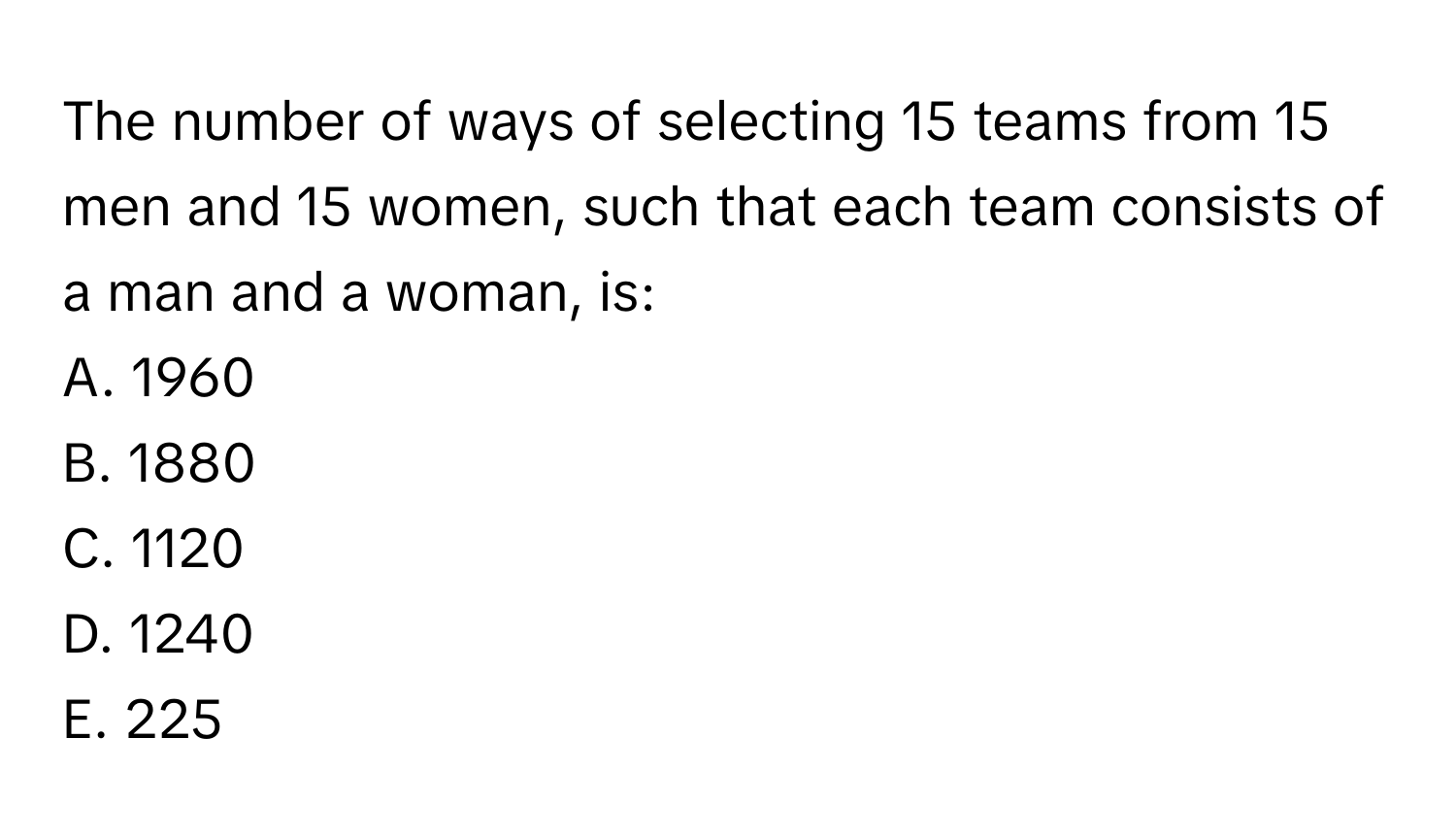 The number of ways of selecting 15 teams from 15 men and 15 women, such that each team consists of a man and a woman, is:

A. 1960
B. 1880
C. 1120
D. 1240
E. 225