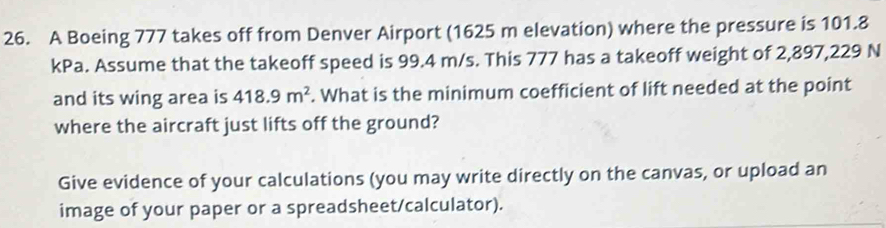 A Boeing 777 takes off from Denver Airport (1625 m elevation) where the pressure is 101.8
kPa. Assume that the takeoff speed is 99.4 m/s. This 777 has a takeoff weight of 2,897,229 N
and its wing area is 418.9m^2. What is the minimum coefficient of lift needed at the point 
where the aircraft just lifts off the ground? 
Give evidence of your calculations (you may write directly on the canvas, or upload an 
image of your paper or a spreadsheet/calculator).