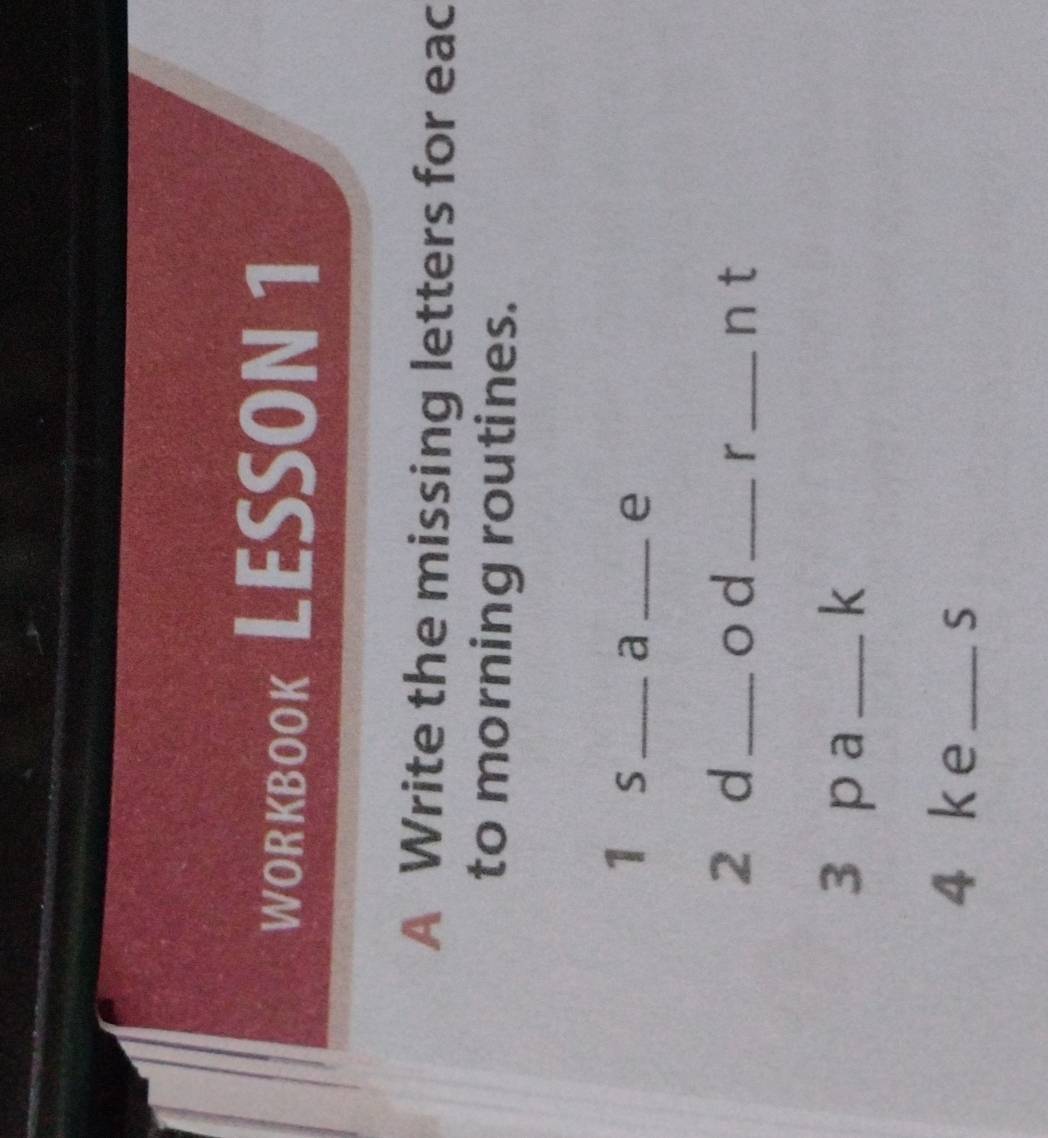 WORKBOOk LESSON 1 
A Write the missing letters for eac 
to morning routines. 
1 s_ a _e 
2 d _o d_ r_ n t 
3 p a _k 
4 ke _S