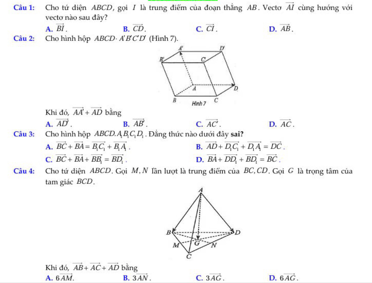 Cầu 1: Cho tứ diện ABCD, gọi I là trung điểm của đoạn thẳng AB. Vecto vector AI cùng hướng với
vecto nào sau đây?
A. vector BI. B. vector CD. C. vector CI. D. vector AB.
Câu 2: Cho hình hộp ABCD- A B'C'D' (Hình 7).
Khi đó, vector AA'+vector AD bằng
A. vector AD. B. vector AB'. C. vector AC'. D. vector AC.
Câu 3: Cho hình hộp ABCD.A B_1C_1D_1. Đẳng thức nào dưới đây sai?
A. vector BC+vector BA=vector B_1C_1+vector B_1A. B. vector AD+vector D_1C_1+vector D_1A_1=vector DC.
C. vector BC+vector BA+vector BB_1=vector BD_1. D. vector BA+vector DD_1+vector BD_1=vector BC.
Câu 4: Cho tứ diện ABCD. Gọi M, N lần lượt là trung điểm của BC,CD. Gọi G là trọng tâm của
tam giác BCD.
Khi đó, vector AB+vector AC+vector AD bǎ ng
A. 6overline AM. B. 3vector AN. C. 3vector AG. D. 6vector AG.