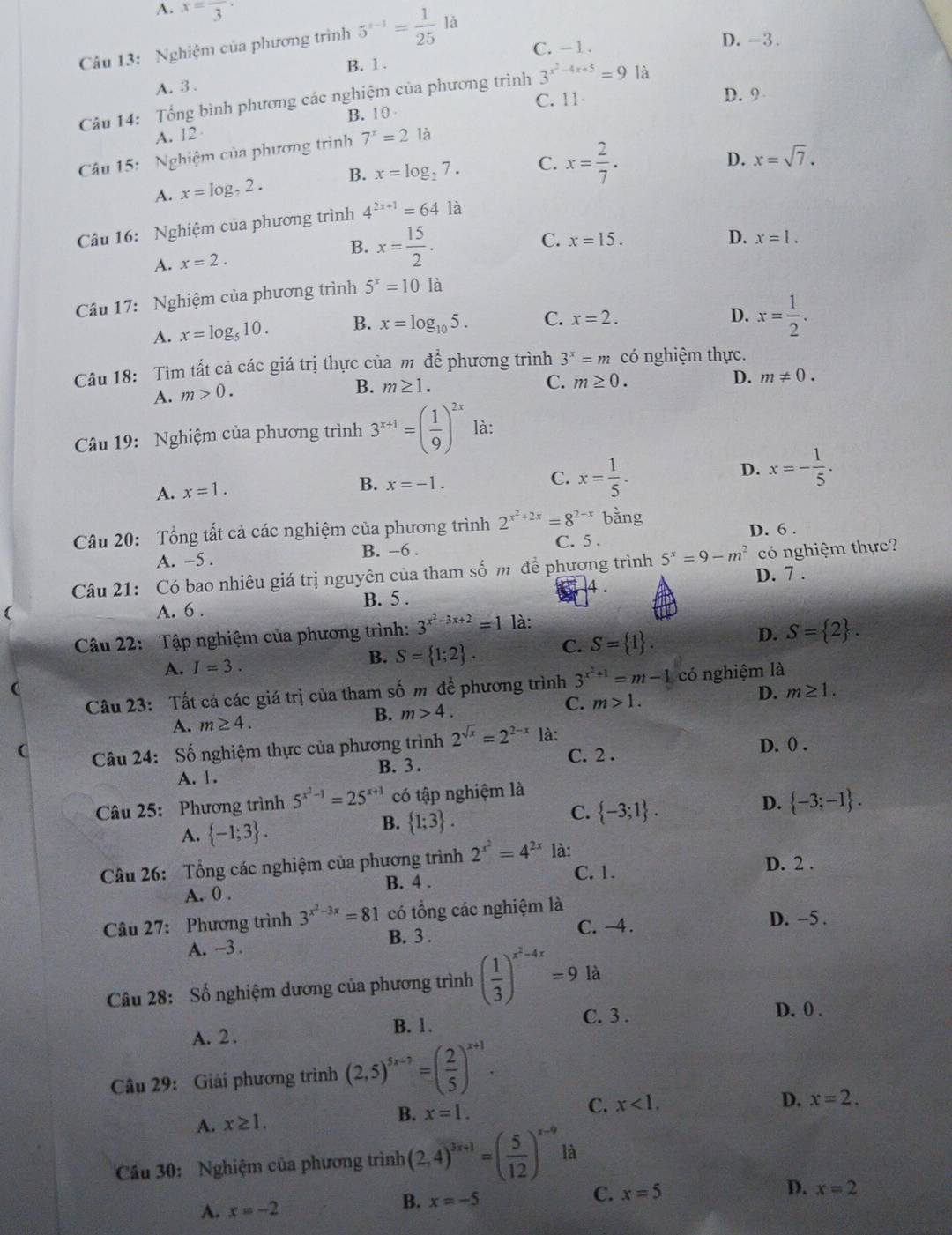 A. x=frac 3·
C. - 1 . D. -3.
Câu 13: Nghiệm của phương trình 5^(x-1)= 1/25  là
B. 1 .
A. 3.
C. 11
Câu 14: Tổng bình phương các nghiệm của phương trình 3^(x^2)-4x+5=9 là
B. 1 0 D. 9
A. 12
Câu 15:  Nghiệm của phương trình 7^x=2la
A. x=log _72. B. x=log _27. C. x= 2/7 .
D. x=sqrt(7).
Câu 16:  Nghiệm của phương trình 4^(2x+1)=64 là
A. x=2. B. x= 15/2 .
C. x=15. D. x=1.
Câu 17: Nghiệm của phương trình 5^x=10la
A. x=log _510. B. x=log _105. C. x=2.
D. x= 1/2 .
Câu 18: Tìm tất cả các giá trị thực của m để phương trình 3^x=m có nghiệm thực.
A. m>0. B. m≥ 1.
C. m≥ 0. D. m!= 0.
Câu 19: Nghiệm của phương trình 3^(x+1)=( 1/9 )^2x là:
D. x=- 1/5 .
A. x=1.
B. x=-1.
C. x= 1/5 .
Câu 20: Tổng tất cả các nghiệm của phương trình 2^(x^2)+2x=8^(2-x) bàng
A. -5 . B. -6 . C. 5 . D. 6 .
Câu 21: Có bao nhiêu giá trị nguyên của tham số m để phương trình 5^x=9-m^2 D. 7 . có nghiệm thực?
4 .
( A. 6 . B. 5 .
Câu 22: Tập nghiệm của phương trình: 3^(x^2)-3x+2=1 là:
A. I=3. B. S= 1;2 . C. S= 1 . D. S= 2 .
(
Câu 23: Tất cả các giá trị của tham số m đề phương trình 3^(x^2)+1=m-1 có nghiệm là
A. m≥ 4.
B. m>4. C. m>1. D. m≥ 1.
C  Câu 24: Số nghiệm thực của phương trình 2^(sqrt(x))=2^(2-x) là: D. 0 .
B. 3 . C. 2 .
A. 1.
Câu 25: Phương trình 5^(x^2)-1=25^(x+1) có tập nghiệm là
D.  -3;-1 .
A.  -1;3 .
B.  1;3 .
C.  -3;1 .
Câu 26: Tổng các nghiệm của phương trình 2^(x^2)=4^(2x) là:
C. 1. D. 2 .
A. 0 . B. 4 .
Câu 27: Phương trình 3^(x^2)-3x=81 có tổng các nghiệm là
A. -3 . B. 3 . C. -4.
D. -5 .
Câu 28: Số nghiệm dương của phương trình ( 1/3 )^x^2-4x=9 là
B. 1. C. 3 .
A. 2  . D. 0 .
Câu 29: Giải phương trình (2,5)^5x-7=( 2/5 )^x+1.
C.
A. x≥ 1. B. x=1. x<1.
D. x=2.
Cầu 30: Nghiệm của phương trình (2,4)^3x+1=( 5/12 )^x-9 là
A. x=-2 x=-5 C. x=5 D. x=2
B.