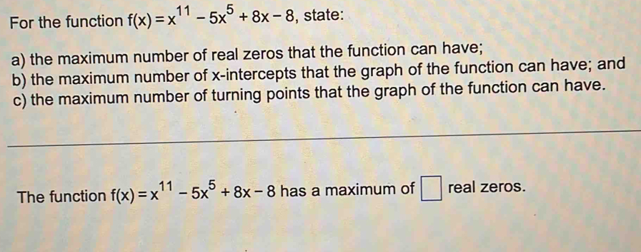 For the function f(x)=x^(11)-5x^5+8x-8 , state:
a) the maximum number of real zeros that the function can have;
b) the maximum number of x-intercepts that the graph of the function can have; and
c) the maximum number of turning points that the graph of the function can have.
The function f(x)=x^(11)-5x^5+8x-8 has a maximum of □ real zeros.