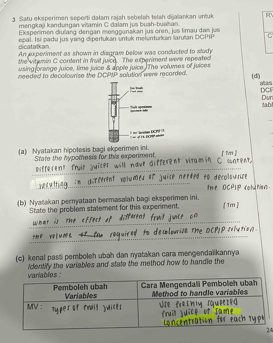 Satu eksperimen seperti dalam rajah sebelah telah dijalankan untuk 
R 
mengkaji kandungan vitamin C dalam jus buah-buahan. 
Eksperimen diulang dengan menggunakan jus oren, jus limau dan jus 
epal. Isi padu jus yang diperlukan untuk melunturkan larutan DCPIP 
C 
dicatatkan. 
An experiment as shown in diagram below was conducted to study 
the vitamin C content in fruit juice. The experiment were repeated 
using orange juice, lime juice & apple juice. The volumes of juices 
needed to decolourise the DCPIP solution were recorded. 
(d) 
atas 
DCF 
Dur 
tabl 
(a) Nyatakan hipotesis bagi ekperimen ini. 
State the hypothesis for this experiment. 
[ 1m] 
_ 
oco l o 
_ 
(b) Nyatakan pernyataan bermasalah bagi eksperimen ini. 
State the problem statement for this experiment. 
[1m] 
_ 
_ 
(c) kenal pasti pemboleh ubah dan nyatakan cara mengendalikannya 
Identify the variables and state the method how to handle the 
bles : 
4