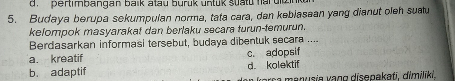 d. pertimbangan baik atau burük untuk suatu har ulizin
5. Budaya berupa sekumpulan norma, tata cara, dan kebiasaan yang dianut oleh suatu
kelompok masyarakat dan berlaku secara turun-temurun.
Berdasarkan informasi tersebut, budaya dibentuk secara ....
a. kreatif c. adopsif
b. adaptif d. kolektif
arsa manusia vang disepakati, dimiliki,