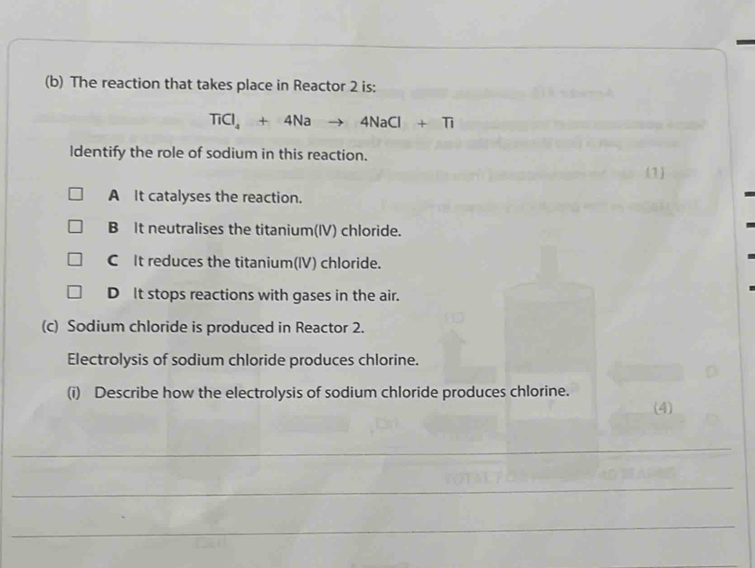 The reaction that takes place in Reactor 2 is:
TiCl_4+4Na to 4NaCl+Ti
ldentify the role of sodium in this reaction.
(1)
A It catalyses the reaction.
B It neutralises the titanium(IV) chloride.
C It reduces the titanium(IV) chloride.
D It stops reactions with gases in the air.
(c) Sodium chloride is produced in Reactor 2.
Electrolysis of sodium chloride produces chlorine.
(i) Describe how the electrolysis of sodium chloride produces chlorine.
(4)
_
_
_
_