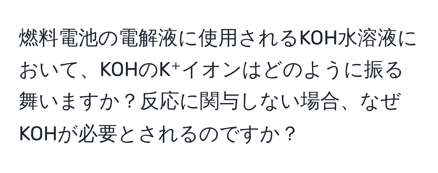 燃料電池の電解液に使用されるKOH水溶液において、KOHのK⁺イオンはどのように振る舞いますか？反応に関与しない場合、なぜKOHが必要とされるのですか？