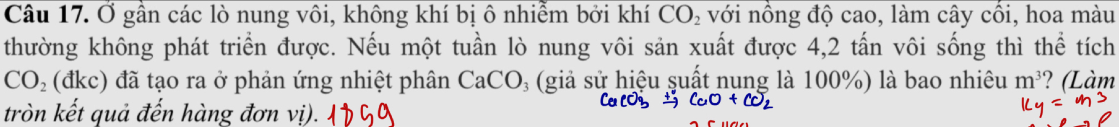 Ở gần các lò nung vôi, không khí bị ô nhiễm bởi khí CO_2 với nồng độ cao, làm cây cổi, hoa màu 
thường không phát triển được. Nếu một tuần lò nung vôi sản xuất được 4, 2 tấn vôi sống thì thể tích
CO_2 (đkc) đã tạo ra ở phản ứng nhiệt phân CaCO_3 (giả sử hiệu suất nung là 100%) là bao nhiêu m^3 ? (Làm 
tròn kết quả đến hàng đơn vị).