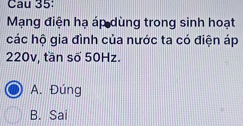 Cau 35:
Mạng điện hạ áp dùng trong sinh hoạt
các hộ gia đình của nước ta có điện áp
220v, tần số 50Hz.
A. Đúng
B. Sai