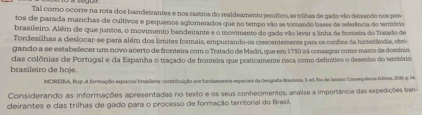 to a segum 
Tal como ocorre na rota dos bandeirantes e nos rastros do realdeamento jesuítico, as trilhas de gado vão deixando nos pon- 
tos de parada manchas de cultivos e pequenos aglomerados que no tempo vão se tornando bases de referência do território 
brasileiro. Além de que juntos, o movimento bandeirante e o movimento do gado vão levar a linha de fronteira do Tratado de 
Tordesilhas a deslocar-se para além dos limites formais, empurrando-os crescentemente para os confins da hinterlândia, obri- 
gando a se estabelecer um novo acerto de fronteira com o Tratado de Madri, que em 1750 irá consagrar como marco de domínio 
das colônias de Portugal e da Espanha o traçado de fronteira que praticamente risca como definitivo o desenho do território 
brasileiro de hoje. 
MOREIRA, Ruy. A formação espacial brasileira: contribuição aos fundamentos espaciais da Geografia Brasileira. 3. ed. Rio de Janeiro: Consequência Editora, 2020. p. 34. 
Considerando as informações apresentadas no texto e os seus conhecimentos, analise a importância das expedições ban- 
deirantes e das trilhas de gado para o processo de formação territorial do Brasil.