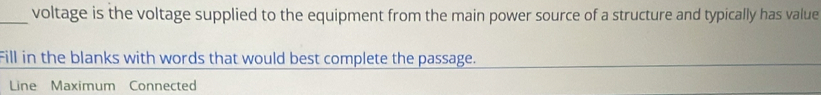 voltage is the voltage supplied to the equipment from the main power source of a structure and typically has value 
Fill in the blanks with words that would best complete the passage. 
Line Maximum Connected