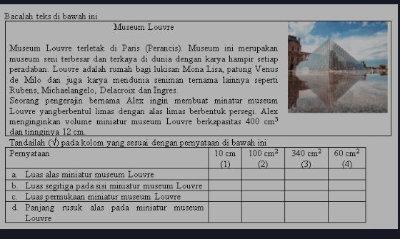 Bacalah teksdibawah ini
Museum Louvre
Museum Louvre terletak di Paris (Perancis). Museum ini merupakan
museum seni terbesar dan terkaya di dunia dengan karya hampir setiap 
peradaban. Louvre adalah rumah bagi lukisan Mona Lisa, patung Venus
de Milo dan juga karya mendunia seniman ternama lainnãa seperti
Rubens, Michaelangelo, Delacroix dan Ingres.
Seorang pengerajin bernama Alex ingin membuat minatur museum
Louvre yangberbentul limas dengan alas limas berbentuk persegi. Alex
menginginkan volume miniatur museum Louvre berkapasitas 400cm^3
dan tinnginya 12 cm.